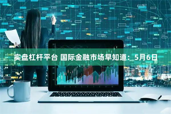 实盘杠杆平台 国际金融市场早知道：5月6日