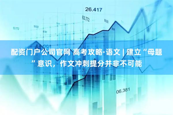 配资门户公司官网 高考攻略·语文 | 建立“母题”意识，作文冲刺提分并非不可能