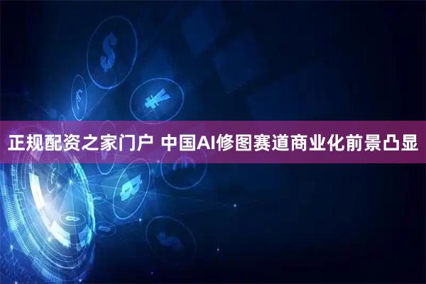 正规配资之家门户 中国AI修图赛道商业化前景凸显