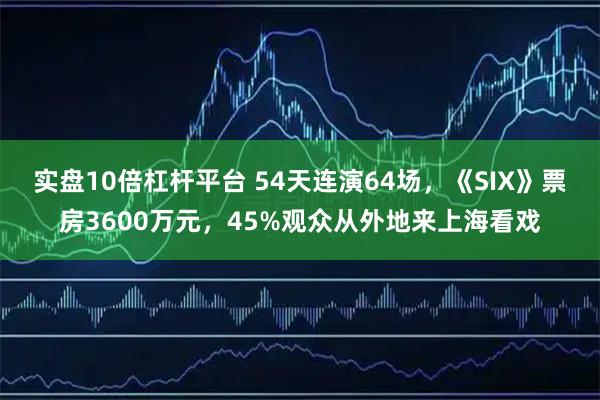 实盘10倍杠杆平台 54天连演64场，《SIX》票房3600万元，45%观众从外地来上海看戏