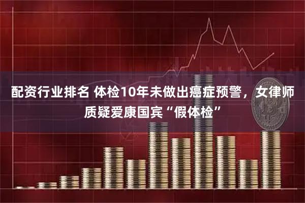 配资行业排名 体检10年未做出癌症预警，女律师质疑爱康国宾“假体检”