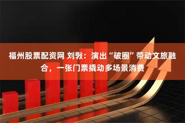 福州股票配资网 刘斅：演出“破圈”带动文旅融合，一张门票撬动多场景消费