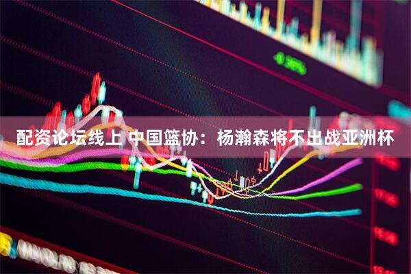 配资论坛线上 中国篮协：杨瀚森将不出战亚洲杯
