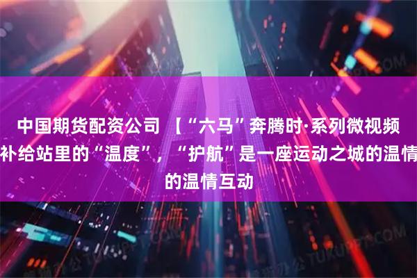 中国期货配资公司 【“六马”奔腾时·系列微视频③】补给站里的“温度”，“护航”是一座运动之城的温情互动