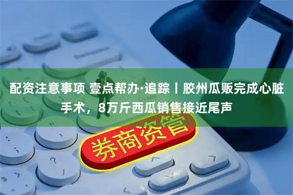 配资注意事项 壹点帮办·追踪丨胶州瓜贩完成心脏手术，8万斤西瓜销售接近尾声