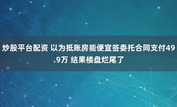 炒股平台配资 以为抵账房能便宜签委托合同支付49.9万 结果楼盘烂尾了