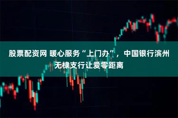 股票配资网 暖心服务“上门办”，中国银行滨州无棣支行让爱零距离