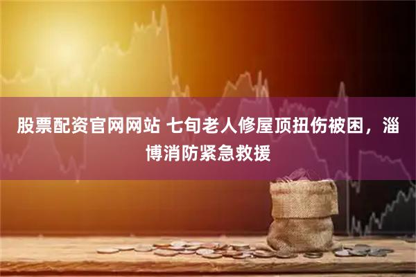 股票配资官网网站 七旬老人修屋顶扭伤被困，淄博消防紧急救援