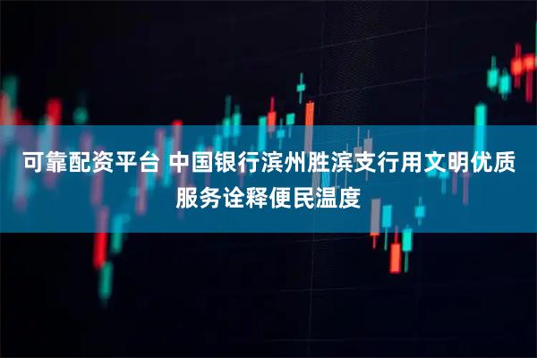 可靠配资平台 中国银行滨州胜滨支行用文明优质服务诠释便民温度