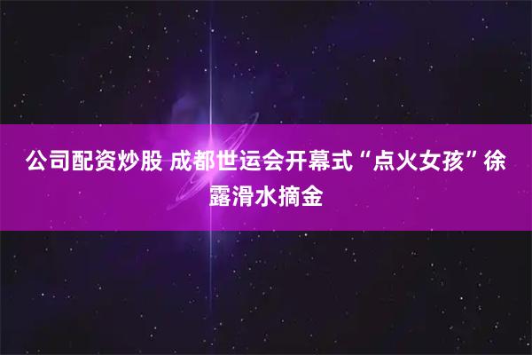 公司配资炒股 成都世运会开幕式“点火女孩”徐露滑水摘金