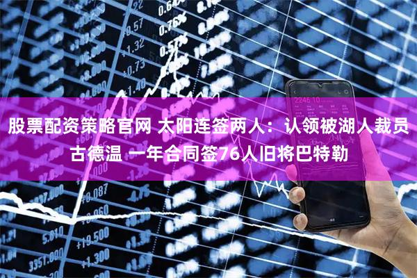 股票配资策略官网 太阳连签两人：认领被湖人裁员古德温 一年合同签76人旧将巴特勒