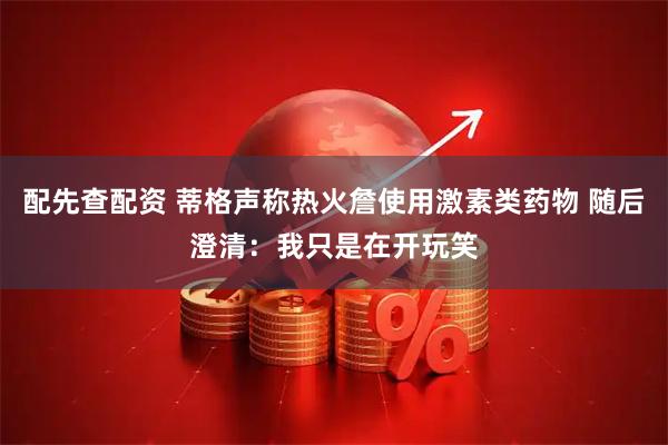 配先查配资 蒂格声称热火詹使用激素类药物 随后澄清：我只是在开玩笑