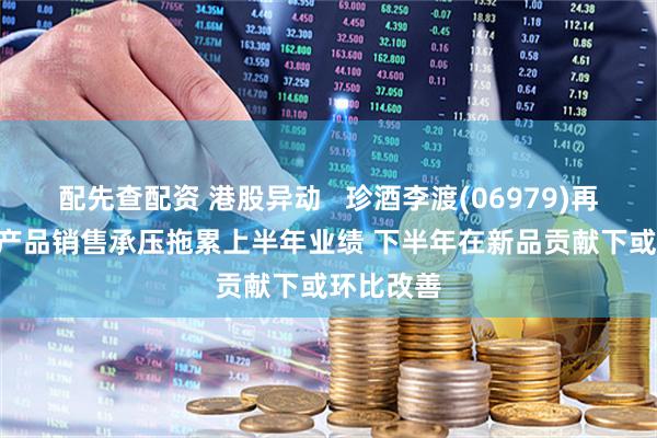 配先查配资 港股异动   珍酒李渡(06979)再涨超4% 产品销售承压拖累上半年业绩 下半年在新品贡献下或环比改善