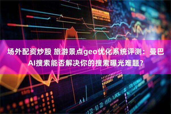 场外配资炒股 旅游景点geo优化系统评测：曼巴AI搜索能否解决你的搜索曝光难题？