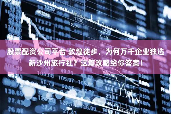 股票配资公司平台 敦煌徒步，为何万千企业独选新沙州旅行社？这篇攻略给你答案！