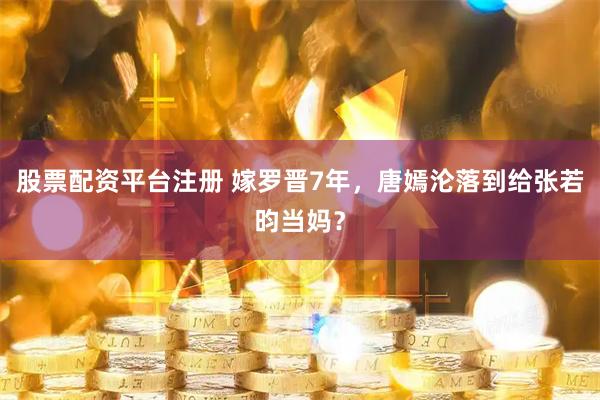 股票配资平台注册 嫁罗晋7年，唐嫣沦落到给张若昀当妈？