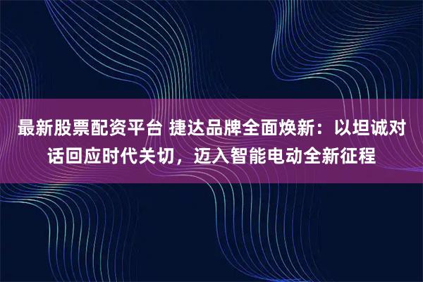 最新股票配资平台 捷达品牌全面焕新：以坦诚对话回应时代关切，迈入智能电动全新征程