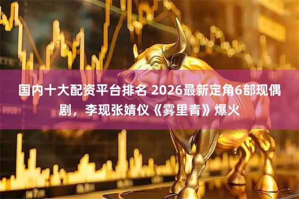 国内十大配资平台排名 2026最新定角6部现偶剧，李现张婧仪《雾里青》爆火