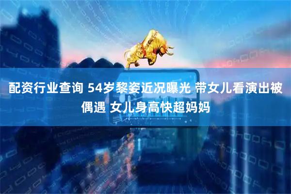 配资行业查询 54岁黎姿近况曝光 带女儿看演出被偶遇 女儿身高快超妈妈