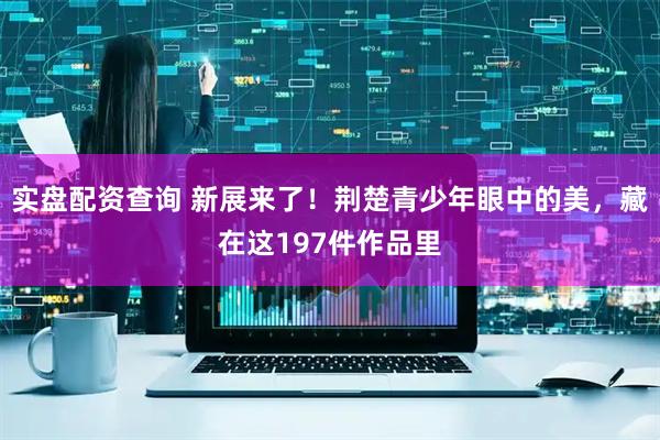 实盘配资查询 新展来了！荆楚青少年眼中的美，藏在这197件作品里