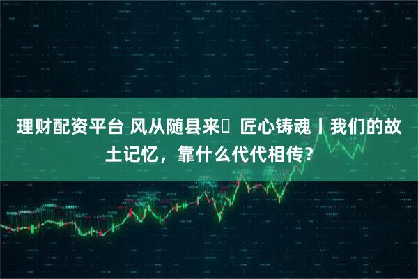 理财配资平台 风从随县来・匠心铸魂丨我们的故土记忆，靠什么代代相传？