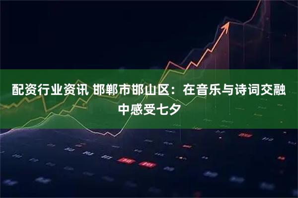 配资行业资讯 邯郸市邯山区：在音乐与诗词交融中感受七夕