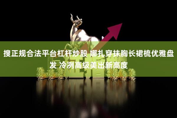 搜正规合法平台杠杆炒股 娜扎穿抹胸长裙梳优雅盘发 冷冽高级美出新高度