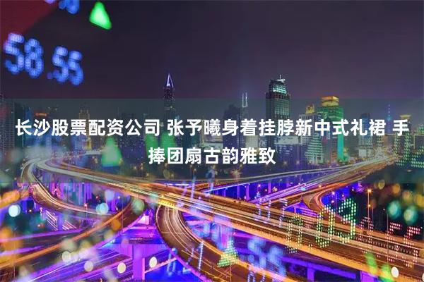 长沙股票配资公司 张予曦身着挂脖新中式礼裙 手捧团扇古韵雅致